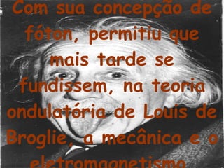 Com sua concepção de fóton, permitiu que mais tarde se fundissem, na teoria ondulatória de Louis de Broglie, a mecânica e o eletromagnetismo. 