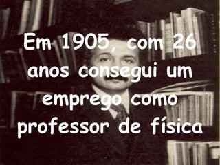 Em 1905, com 26 anos consegui um emprego como professor de física 