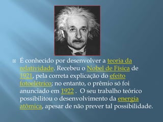 É conhecido por desenvolver a teoria da relatividade. Recebeu o Nobel de Física de 1921, pela correta explicação do efeito fotoelétrico; no entanto, o prêmio só foi anunciado em 1922 .  O seu trabalho teórico possibilitou o desenvolvimento da energia atômica, apesar de não prever tal possibilidade.