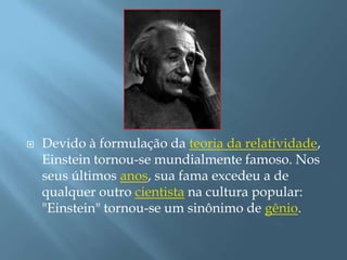 Devido à formulação da teoria da relatividade, Einstein tornou-se mundialmente famoso. Nos seus últimos anos, sua fama excedeu a de qualquer outro cientista na cultura popular: "Einstein" tornou-se um sinônimo de gênio.