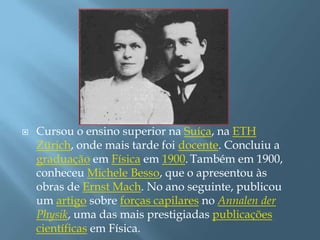 Cursou o ensino superior na Suíça, na ETH Zürich, onde mais tarde foi docente. Concluiu a graduação em Física em 1900.Também em 1900, conheceu Michele Besso, que o apresentou às obras de Ernst Mach. No ano seguinte, publicou um artigo sobre forças capilares no Annalen der Physik, uma das mais prestigiadas publicações científicas em Física.