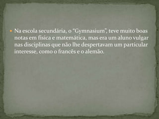 Na escola secundária, o “Gymnasium”, teve muito boas notas em física e matemática, mas era um aluno vulgar nas disciplinas que não lhe despertavam um particular interesse, como o francês e o alemão.