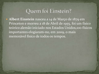 Albert Einstein nasceu a 14 de Março de 1879 em Princeton e morreu a 18 de Abrilde 1955, foi um físico teórico alemão iniciado nos Estados Unidos,100 físicos importantes elogiaram-no, em 2009, o mais memorável físico de todos os tempos.		Quem foi Einstein?