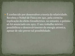 É conhecido por desenvolver a teoria da relatividade. Recebeu o Nobel de Física em 1921, pela correcta explicação do efeito fotoeléctrico, no entanto, o prémio só foi anunciado em 1922. O seu trabalho teórico possibilitou o desenvolvimento da energia atómica, apesar de não prever tal possibilidade.