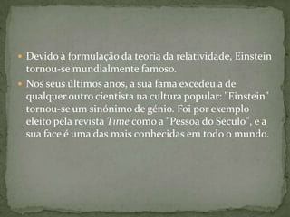 Devido à formulação da teoria da relatividade, Einstein tornou-se mundialmente famoso. Nos seus últimos anos, a sua fama excedeu a de qualquer outro cientista na cultura popular: "Einstein" tornou-se um sinónimo de génio. Foi por exemplo eleito pela revista Time como a "Pessoa do Século", e a sua face é uma das mais conhecidas em todo o mundo.