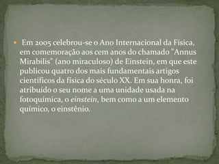  Em 2005 celebrou-se o Ano Internacional da Física, em comemoração aos cem anos do chamado "AnnusMirabilis" (ano miraculoso) de Einstein, em que este publicou quatro dos mais fundamentais artigos científicos da física do século XX. Em sua honra, foi atribuído o seu nome a uma unidade usada na fotoquímica, o einstein, bem como a um elemento químico, o einstênio.