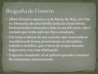 Albert Einstein nasceu a 14 de Março de 1879, em Ulm na Alemanha de uma família judia da classe média. Embora tenha começado a falar só aos três anos, não é verdade que tenha sido um fraco estudante.Um traço evidente do seu carácter, que mais tarde se manifestou de forma proeminente no derradeiro trabalho científico, que o havia de ocupar durante largos anos, era a sua obstinação. Enquanto estudante, só se aplicava quando o assunto lhe interessava intensamente. Biografia de Einstein