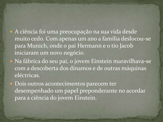 A ciência foi uma preocupação na sua vida desde muito cedo. Com apenas um ano a família deslocou-se para Munich, onde o pai Hermann e o tio Jacob iniciaram um novo negócio. Nafábrica do seu pai, o jovem Einstein maravilhava-se com a descoberta dos dínamos e de outras máquinas eléctricas. Dois outros acontecimentos parecem ter desempenhado um papel preponderante no acordar para a ciência do jovem Einstein. 