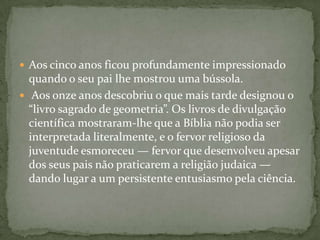 Aos cinco anos ficou profundamente impressionado quando o seu pai lhe mostrou uma bússola. Aos onze anos descobriu o que mais tarde designou o “livro sagrado de geometria”. Os livros de divulgação científica mostraram-lheque a Bíblia não podia ser interpretada literalmente, e o fervor religioso da juventude esmoreceu — fervor que desenvolveu apesar dos seus pais não praticarem a religião judaica — dando lugar a um persistente entusiasmo pela ciência. 