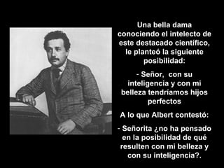 Una bella dama conociendo el intelecto de este destacado científico, le planteó la siguiente posibilidad: Señor,  con su inteligencia y con mi belleza tendríamos hijos perfectos A lo que Albert contestó: Señorita ¿no ha pensado en la posibilidad de qué resulten con mi belleza y con su inteligencia?. 