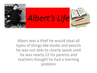 Albert’s Life
Albert was a thief he would steal all
types of things like books and pencils
he was not able to clearly speak until
he was nearly 12 his parents and
teachers thought he had a learning
problem