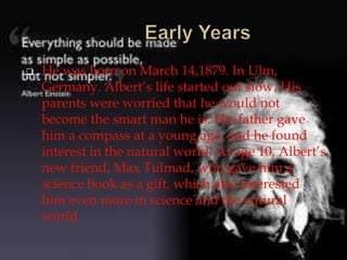  He was born on March 14,1879. In Ulm,
Germany. Albert’s life started out slow. His
parents were worried that he would not
become the smart man he is. His father gave
him a compass at a young age, and he found
interest in the natural world. At age 10, Albert’s
new friend, Max Tulmad, who gave him a
science book as a gift, which also interested
him even more in science and the natural
world.
