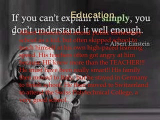 Albert Einstein did attend public elementary
school as a kid, but often skipped school to
teach himself at his own high-paced learning
speed. His teachers often got angry at him
because HE knew more than the TEACHER!!!
He must have been really smart!! His family
then moved to Italy, but he stayed in Germany
to finish school. He then moved to Switzerland
to attend the Swiss Polytechnical College, a
very good school.