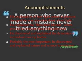  His explanation of how light comes in photons
changed the way scientists think about light
He explained the “Brownian Motion” which
proved to everyone that molecules exist
He discovered and explained the dynamics of
individual moving bodies
Probably the most important, he discovered
and explained nature and science to everyone