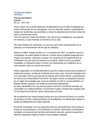 Thomas Alva Edison
(inventor)
Thomas Alva Edison
Inventor
EE.UU., 1847-1931

Pocas veces nos es dado presenciar el espectáculo de una vida consagrada por
entero al bienestar de sus semejantes, con una voluntad, pasión y capacidad de
trabajo tan sostenidas, que asombren y sirvan de ejemplo permanente a todos los
niños y jóvenes del mundo.
Tal es el caso de Tomás Alva Edison, otro obrero de la inteligencia, que patentó
mil noventa y nueve inventos en el término de su vida.

No fueron fáciles sus comienzos, ya que tuvo que luchar intensamente con la
pobreza y la incomprensión de los que le rodeaban.

Nacido en Milán, Estado de Ohio, el 11 de febrero de 1847, su espíritu curioso e
investigador se revela desde la infancia, a través de las múltiples preguntas que
dirigía a sus padres, maestros y amigos. Su vocación por los experimentos se
manifiesta a los seis años de manera muy original: observó cómo una gansa
empollaba, e intentando hacer lo mismo, fue sorprendido en el gallinero de su
casa sentado sobre un montón de huevos.

Había organizado un humilde laboratorio químico y obtenía dinero para comprar el
material de ensayo, vendiendo hortalizas de la casa; pero, como las entradas eran
muy reducidas, obtuvo permiso de sus padres para vender diarios y caramelos en
los trenes de la línea Detroit-Port Huron. Así logró montar una pequeña imprenta
en un vagón de equipajes que nunca se utilizaba y fundó su propio periódico, el
Weekly Herald, logrando una tirada de ochocientos ejemplares.
Su labor periodística fue muy breve porque a raíz de un accidente causado por
una botella con materia fosfórica, se incendió el vagón y Edison fue arrojado junto
con la máquina de imprimir, tipos y elementos químicos.

No se desanimó por aquel amargo trance sino que se lanzó de lleno a su carrera
de grandes inventos, experimentando con la telegrafía y la electricidad, desde un
puesto de telegrafista que había obtenido.

Era lector incansable. Con sus pequeños ahorros compraba libros para saciar su
avidez de conocimientos y, encontrándose en Detroit, intentó leer una biblioteca
completa, comenzando por los libros del estante más alto, yendo de izquierda a
derecha, leyéndolos según el orden en que estaban situados.
 