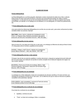 CLASES DE FICHAS

Fichas bibliograficas

La ficha bibliografica es una ficha pequeña, destinada a anotar meramente los datos de un libro o articulo.
Estas fichas se hacen para todos los libros o artículos que eventualmente pueden ser útiles a nuestra
investigación, no solo para los que se han encontrado físicamente o leído. En ellas se registran las fuentes
encontradas, por ejemplo, en el catalogo de una biblioteca, en una bibliografía, en índices de publicaciones,
etc.

1) Ficha bibliografica de un solo autor

sirve para anotar las referencias bibliograficas de una libro de una solo autor, para evitar confusiones los datos
anotados deben ser precisos. Ejemplo:


GALTUNG, Johan. teoría y métodos de investigación social,
Tomo I y II. Buenos Aires, Editorial universitaria, 2da edición,
traducción de Edmundo Fuenzalida Faivovich, 1969, 603 págs.


2) Ficha bibliografica de dos autores:

tiene el mismo fin y los datos de la ficha de un solo autor, sin embargo se diferencia de esta por llevar la letra
(Y) interpuesta entre el nombre y apellidos de los autores


GOODE J, William y HATT Paul K. métodos de investigación
social, México Editorial F. Trilla, 2da. Edición, 1970. 460


3) Ficha bibliografica de tres o más autores

Si fuesen mas de dos se anota los apellidos y nombre del primero y después se agrega la locución latina et
al. Si el autor fuese una institución se escribe el nombre completo de la institución seguida de la sigla si es
que tuviese. Ejemplo:


BOURDIEU, Pierre et al. El oficio de sociólogo, México, Siglo
Veintiuno Editores. 2da.Edición, traducción de Fernando Hugo
Azcurra, 1978, 372 págs.


4) Ficha bibliografica de una antología

La antología es un libro elaborado a base de la recopilación de artículos científicos. El modo de fichar una
antología es semejante a la ficha de un solo autor, con la diferencia de que en esta se menciona la palabra
compilador entre paréntesis. Ejemplo


AVELLANEDA, Justo (compilador). Lecturas de Teoría de ciencia.
Lima, Editorial Jurídica S.A.(s.f) 265 págs.


5) Ficha bibliografica de un artículo de una antología

Si se trata de un artículo de una antología:

         Apellidos, nombres de autor.

         “Titulo”. en titulo de la antología, Editor o compilador
 