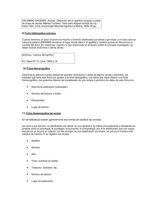 PALOMINO CACERES, Andrea. Obtención de un aperitivo siruposo a partir
de pulpa de zapote (Matisia Cordata). Tesis para adoptar el titulo de ing.
Indus. Alim. Lima, Universidad Nacional Agraria La Molina, 1999, 80 pp.


9) Ficha bibliografica anónima

Cuando tenemos un autor anónimo se recurre a ficheros clasificados por temas y por título, o en todo caso se
coloca la palabra ANONIMO donde en el lugar donde debe ir el apellido y nombre porque se desconoce el
nombre del autor. En ocasiones, cuando no hay referencias en el fichero sobre el concepto investigado, se
deben buscar sinónimos o temas afines.


Anónimo. “cuenca del pacifico”

En: Clave Nº 13, Lima, 1998, p.16


10) Ficha Hemerografica

Esta ficha la usamos cuando deseamos guardar información ó datos de alguna revista o periódico, las
medidas que tiene esta ficha son iguales a la ficha bibliográfica. Los datos que debe obtener una ficha
Hemerográfica, los podemos obtener del encabezado de una revista ó periódico los datos de esta ficha son:

         titulo de la publicación (subrayado)

         Nombre del Director o Editor

         Periodicidad

         Lugar de edición.

11) Ficha Hemerografica de revista

En las bibliotecas existen generalmente dos formas de clasificar las revistas:

por tema y por artículo. La clasificación por temas es muy general y se refiere principalmente a disciplinas tan
amplias como la psicología, la sociología, la economía, la antropología, etc. A la clasificación que con mayor
frecuencia se recurre en relación con las revistas, es a la clasificación por títulos, ya que es la manera más
práctica de hacerlo. Si se registra una revista:

         Apellido

         Nombre

         Año

         Título: subtítulo (si existe)

         Traductor, ilustrador, etc.

         Número de edición.

         Lugar de publicación
 