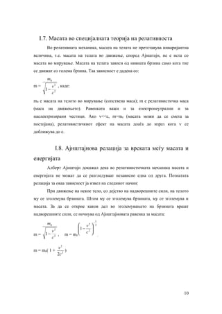 I.7. Масата во специјалната теорија на релативноста
        Во релативната механика, масата на телата не претставува инваријантна
величина, т.е. масата на телата во движење, според Ајнштајн, не е иста со
масата во мирување. Масата на телата зависи од нивната брзина само кога тие
се движат со голема брзина. Таа зависност е дадена со:
        m0
m=           v 2 , каде:
        1−
             c2
m0 е масата на телото во мирување (сопствена маса); m е релативистичка маса
(маса    на     движењето).   Равенката             важи   и   за   електронеутрални   и   за
наелектризирани честици. Ако v<<c, m=m0 (масата можи да се смета за
постојана), релативистичкиот ефект на масата доаѓа до израз кога v се
доближува до с.


              I.8. Ајнштајнова релација за врската меѓу масата и
енергијата
        Алберт Ајнштајн докажал дека во релативистичката механика масата и
енергијата не можат да се разгледуваат независно една од друга. Познатата
релација за оваа зависност ја извел на следниот начин:
        При движење на некое тело, со дејство на надворешните сили, на телото
му се зголемува брзината. Штом му се зголемува брзината, му се зголемува и
масата. За да се открие каков дел во зголемувањето на брзината вршат
надворешните сили, се почнува од Ајнштајновата равенка за масата:
                                            1
        m0                  v  2
                                    
                                        −
                                            2
                           1 − 2
                            c      
                                    
          v2
m=      1− 2 ,      m = m0                    ,
          c

                v2
m = m0( 1 +          )
                2c 2




                                                                                           10
 