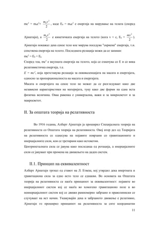 2        m0 v 2
           2
mc = m0c +        , каде Е0 = m0c2 е енергија на мирување на телата (според
            2

                m0 v 2                                                    mv 2
Ајнштајн), а           е кинетичката енергија на телото (кога v ≈ c, Ek =      ).
                 2                                                         2
Ајнштајн покажал дека секое тело кое мирува поседува "скриена" енергија, т.н.
сопствена енергија на телото. Последната релација можи да се запиши:
mc2 = E0 + Ek
Според тоа, mc2 е вкупната енергија на телото, која се означува со Е и се вика
релативистичка енергија, т.е.
Е = mc2, која претставува релација за еквиваленцијата на масата и енергијата,
односно за пропорционалноста на масата и енергијата.
Масата и енергијата на секое тело не можат да се разгледуваат како две
независни карактеристики на материјата, туку како две форми на една иста
физичка величина. Оваа равенка е универзална, важи и за микросветот и за
макросветот.


II. За општата теорија на релативноста

        Во 1916 година, Алберт Ајнштајн ја проширил Специјалната теорија на
релативноста со Општата теорија на релативноста. Овој втор дел од Теоријата
на релативноста се однесува на појавите поврзани со гравитационите и
инерцијалните сили, кои се третирани како истоветни.
Центрипеталната сила се јавува како последица од ротација, а инерцијалните
сили се јавуваат при промена на движењето на даден систем.


      II.1. Принцип на еквивалентност
Алберт Ајнштајн тргнал од ставот на Л. Етвеш, кој утврдил дека инертната и
гравитациона сила за едно исто тело се еднакви. Во основата на Општата
теорија на релативноста се наоѓа принципот за еквивалентност: појавите во
инерцијалниот систем кој се наоѓа во хомогено гравитационо поле и во
неинерцијалниот систем кој се движи рамномерно забрзано и праволиниски се
случуваат на ист начин. Укажувајќи дека и забрзаното движење е релативно,
Ајнштајн го проширил принципот на релативноста за сите координатни

                                                                              11
 