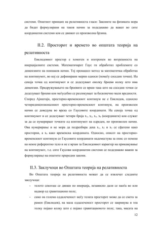 системи. Општиот принцип на релативноста гласи: Законите на физиката мора
да бидат формулирани на таков начин за подеднакво да важат во сите
координатни системи кои се движат со произволна брзина.


         II.2. Просторот и времето во општата теорија на
релативноста
       Евклидовиот простор е хомоген и изотропен во внтрешноста на
инерцијалните системи. Математичарот Гаус ги обработил проблемите со
димензиите на поинаков начин. Тој пронашол метод за математичка обработка
на континумот, во кој се дефинирани мерни односи (помеѓу соседни точки). На
секоја точка од континумот и се доделуваат онолку броеви колку што има
димензии. Придружувањето на броевите се врши така што на соседни точки се
доделуваат броеви кои меѓусебно се разликуваат за бесконечно мали вредности.
Според Ајнштајн, просторно-временскиот континум не е Евклидов, односно
четиридимензионалниот просторно-временскиот континум, на произволен
начин се доведува во врска со Гаусовите координати. На секоја точка од
континумот и се доделуваат четири броја х1, х2, х3, х4 (координати) кои служат
за да се нумерираат точките од континумот на одреден, но произволен начин.
Ова нумерирање и не мора да подразбира дека х1, х2 и х3 се сфатени како
просторни, а х4 како временска координата. Односно, описот на просторно-
временскиот континум со Гаусовите координати надоместува за опис со помош
на некое референтно тело и не е врзан за Евклидовиот карактер на прикажување
на континумот, т.е. сите Гаусови координатни системи се подеднакво важни за
формулирање на општите природни закони.


   II.3. Заклучоци во Општата теорија на релативноста
   Во Општата теорија на релативноста можат да се извлечат следните
заклучоци:
   -   телото секогаш се движи по инерција, независно дали се наоѓа во или
       надвор од гравитационо поле;
   -   само на голема оддалеченост меѓу телата просторот може да се смета за
       рамен (Евклидов), на мала оддалеченост просторот се закривува и тоа
       толку појако колку што е појако гравитационото поле; така, масата на
                                                                           12
 