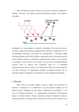 При осветлување на некои метали со светлина, од нивната површина се
избиваат електрони. Таа појава се вика фотоелектричен ефект, или пократко,
фотоефект.




Фотоефектот се демонстрира со следниот експеримент: На оптичка клупа се
поставува ламба која емитира ултравиолетово зрачење и елекртоскоп кој го
електризираме негативно. На главата на електроскопот е поставена добро
исчистена цинкова плоча. Меѓу ламбата и цинковата плоча е поставена стаклена
плоча. Бидејќи стаклото ги апсорбира ултравиолетовите зраци, со осветлување
на цинковата плоча, ништо не се менува. Ако негативно наелектризираната
цинкова   плоча   се   осветли   кога   стаклената   плоча   не   ги   апсорбира
ултравиолетовите зраци, отклонот на електроскопот брзо паѓа, што укажува на
тоа дека светлината ги елиминирала вишокот негативни полнежи. Тие се
електрони. Ваквото избивање на електроните се вика надворешен фотоефект.




2. Фотони
      Макс Планк ја поставил идејата за кванти, според која зрачењето на
атомите и молекулите не е непрекинато, туку во одредени порции, кои ги
нарекол кванти. Енергијата на еден квант е определена со релацијата: E = hf,
каде h е Планкова константа, а f е фреквенција на зрачењето. Светлинските
кванти се викаат фотони. Алберт Ајнштајн ја развил Планковата идеја за
светлински кванти со тврдењето дека светлината не само што се емитира во вид


                                                                              14
 