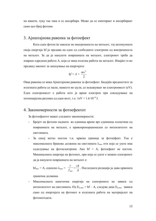 на кванти, туку таа така и се апсорбира. Може да се емитираат и апсорбираат
само цел број фотони.


3. Ајнштајнова равенка за фотоефект
       Кога еден фотон ќе навлезе во внатрешноста на металот, тој целокупната
своја енергија hf ја предава на еден од слободните електрони од внатрешноста
на металот. За да ја напушти површината на металот, електронот треба да
изврши одредена работа А, која се вика излезна работа на металот. Имајќи го во
предвид законот за запазување на енергијата:
                                                  mv 2
                                   hf = A +
                                                   2
Оваа равенка се вика Ајнштајнова равенка за фотоефект. Бидејќи вредностите за
излезната работа се мали, наместо во џули, се искажуваат во електронволт (eV).
Еден електронволт е работа што ја врши електрон при совладување на
потенцијална разлика од еден волт, т.е. 1eV = 1.6∙10-19 Ј.


4. Закономерности за фотоефектот
   За фотоефектот важат следните закономерности:
   -   Бројот на фотони паднати во единица време врз едниница плоштина од
       површината на металот, е правопропорционален со интензитетот на
       светлината.
   -   За секој метал постои т.н. црвена граница за фотоефект. Тоа е
       максималната бранова должина на светлината λmax пти која се уште има
       одделување на фотоелектрони. Ако hf < A, фотоефект не постои.
       Минималната енергија на фотонот, при која се уште е можно електронот
       да ја напушти површината на металот е:
                                    c          ch
       hfmax = A, односно λmax =           =      . Последната релација ја дава црвената
                                   f min        A
       гранична должина.
   -   Максималната кинетичка енергија на електроните не зависи од
       интензитетот на светлината. Од Ek,max = hf – A, следува дека Ek,max зависи
       само од енергијата на фотонот и излезната работа на материјалот на
       фотокатодата.

                                                                                     15
 