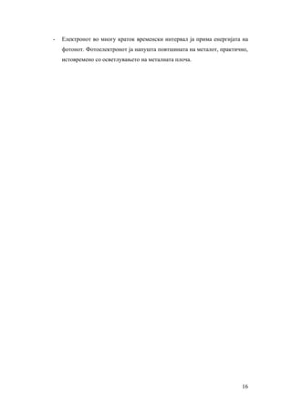 -   Електронот во многу краток временски интервал ја прима енергијата на
    фотонот. Фотоелектронот ја напушта повтшината на металот, практично,
    истовремено со осветлувањето на металната плоча.




                                                                     16
 