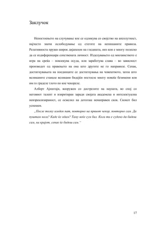 Заклучок


   Непостоењето на случување кое се одликува со својство на апсолутност,
најчесто   значи   ослободување   од   стегите   на   непишаните   правила.
Релативноста пружи широк дијапазон на гледишта, низ кои е многу полесно
да се издиференцира сопствената личност. Изделувањето од мнозинството е
игра на среќа – повлекува осуда, или заработува слава – во зависност
производот од правењето на она што другите не го направиле. Сепак,
достигнувањата на поединците се достигнувања на човештвото, затоа што
великаните станале великани бидејќи постоеле многу повеќе безимени кои
им го граделе тлото по кое чекореле.
   Алберт Ајнштајн, вооружен со дострелите на науката, во спој со
неговиот талент и изиритиран заради својата академска и интелектуална
неизреализираност, се осмелил на дотогаш ненаправен скок. Скокот бил
успешен.
   „После толку изоден пат, повторно на првиот чекор, повторно сам. Да
пуштам нога? Каде ќе одам? Таму веќе сум бил. Кога ти е судено да бидеш
сам, на крајот, сепак ќе бидеш сам.“




                                                                        17
 