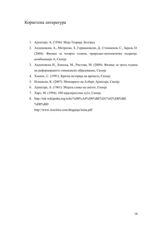 Користена литература



  1. Ајнштајн, А. (1956): Моја Теорија, Белград
  2. Андоновски, А., Митреска, З., Гершановски, Д., Стоименов, С., Зајков, О.
     (2004): Физика за четврта година, природно-математичко подрачје:
     комбинација А, Скопје
  3. Андоновска Н., Јоноска, М., Ристова, М. (2009): Физика за трета година
     на реформираното гимназиско образование, Скопје
  4. Хокинг, С. (1991): Кратка историја на времето, Скопје
  5. Илиевски, К. (2007): Мемоарите на Алберт Ајнштајн, Скопје
  6. Ајнштајн, А. (1961): Мојата слика на светот, Скопје
  7. Харт, М. (1994): 100 највлијателни луѓе, Скопје
  8. http://mk.wikipedia.org/wiki/%D0%A4%D0%BE%D1%82%D0%BE
     %D0%BD
     http://www.reocities.com/draganja/irena.pdf




                                                                          18
 