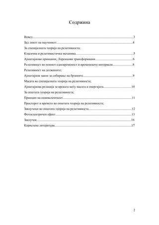 Содржина

Вовед..............................................................................................................................3
Зад ликот на научникот...............................................................................................4
За специјалната теорија на релативноста;
Класична и релативистичка механика........................................................................5
Ајнштајнови принципи; Лоренцови трансформации...............................................6
Релативност во поимот едновременост и временските интервали.........................8
Релативност на должините;
Ајнштајнов закон за собирање на брзините..............................................................9
Масата во специјалната теорија на релативноста;
Ајнштајнова релација за врската меѓу масата и енергијата...................................10
За општата теорија на релативноста;
Принцип на еквивалентност......................................................................................11
Просторот и времето во општата теорија на релативноста;
Заклучоци во општата теорија на релативноста......................................................12
Фотоелектричен ефект...............................................................................................13
Заклучок......................................................................................................................16
Користена литература................................................................................................17




                                                                                                                                  2
 