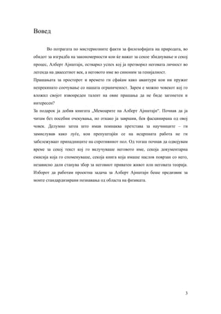 Вовед

      Во потрагата по мистериозните факти за филозофијата на природата, во
обидот за изградба на закономерности кои ќе важат за секое збиднување и секој
процес, Алберт Ајнштајн, остварил успех кој ја претворил неговата личност во
легенда на дваесетиот век, а неговото име во синоним за генијалност.
Прашањата за просторот и времето ги сфаќам како авантури кои ни пружат
непрекинато соочување со нашата ограниченост. Зарем е можно човекот кој го
вложил својот извонреден талент на овие прашања да не биде загонетен и
интересен?
За подарок ја добив книгата „Мемоарите на Алберт Ајнштајн“. Почнав да ја
читам без посебни очекувања, но откако ја завршив, бев фасцинирана од овој
човек. Делумно затоа што имав поинаква претстава за научниците – ги
замислував како луѓе, кои препуштајќи се на исцрпната работа не ги
забележуваат припадниците на спротивниот пол. Од тогаш почнав да одвојувам
време за секој текст кој го вклучуваше неговото име, секоја документарна
емисија која го споменуваше, секоја книга која имаше наслов поврзан со него,
независно дали станува збор за неговиот приватен живот или неговата теорија.
Изборот да работам проектна задача за Алберт Ајнштајн беше предизвик за
моите стандардизирани познавања од областа на физиката.




                                                                           3
 