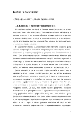 Теорија на релативност

I. За специјалната теорија на релативноста


   I.1. Класична и релативистичка механика
   Сите физички појави и процеси се одвиваат во определен простор и траат
определено време. При нивното проучување основна задача е откривањето на
законите на кои им се потчинуваат појавите и процесите, односно утврдување
на законите со кои можат точно да се опишуваат промените на материјалните
објекти (супстанциите како тела и полињата) на различни места во просторот и
во различни временски моменти.
   Во класичната механика се дефинира апсолутен простор и апсолутно време,
односно, на просторот и времето им се припишуваат такви својства со кои е
можно лесно да се опишуваат појавите и процесите, како што се движењата на
телата. Едно од најважните сфаќања кои го поддржуваат ова тврдење е дека,
просторот и времето се независни поими еден од друг. Просторот кој постои со
своите својства, независно од постоењето на материјата е Евклидов простор –
сите проблеми во него се решаваат со Евклидовата геометрија. Во согласност со
овој поглед, времето, течи во една насока, независно од постоењето на телата.
   Заради неможноста да се определи точната положба на некое тело во
просторот, воведен е поимот референтно тело – тело кое условно ќе сметаме
дека се наоѓа во нулта положба во просторот, и во однос на која можиме да го
разгледуваме движењето и положбата на другите тела. Ако се занемарат
димензиите на референтното тело, се работи за референтна точка. Кога оваа
точка ќе се земи за почеток на правоаголен координатен систем, се добива
референтен систем. Од тука, како нулти момент (референтен временски
момент), може да се фиксира моментот во кој се случила некоја позната појава.
Секој референтен систем (референтно тело) има свое посебно време;
временскиот термин има смисла само тогаш кога е наведено референтното тело
на кое тој се однесува. Секој систем со кој може да се фиксира нулти временски
момент и да се мерат различни временски интервали во однос на него,
независно од принципот на конструкцијата, се нарекува часовник. Механичките


                                                                                5
 