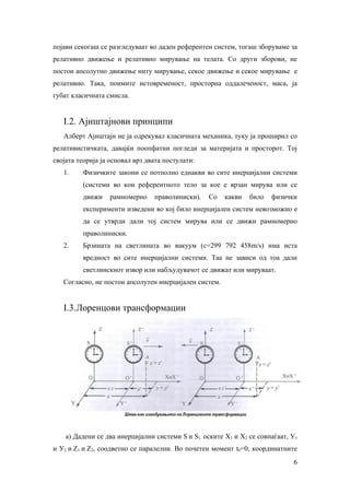 појави секогаш се разгледуваат во даден референтен систем, тогаш зборуваме за
релативно движење и релативно мирување на телата. Со други зборови, не
постои апсолутно движење ниту мирување, секое движење и секое мирување е
релативно. Така, поимите истовременост, просторна оддалеченост, маса, ја
губат класичната смисла.


   I.2. Ајнштајнови принципи
   Алберт Ајнштајн не ја одрекувал класичната механика, туку ја проширил со
релативистичката, давајќи поопфатни погледи за материјата и просторот. Тој
својата теорија ја основал врз двата постулати:
   1.    Физичките закони се потполно еднакви во сите инерцијални системи
         (системи во кои референтното тело за кое е врзан мирува или се
         движи    рамномерно     праволиниски).   Со    какви   било   физички
         експерименти изведени во кој било инерцијален систем невозможно е
         да се утврди дали тој систем мирува или се движи рамномерно
         праволиниски.
   2.    Брзината на светлината во вакуум (с=299 792 458m/s) има иста
         вредност во сите инерцијални системи. Таа не зависи од тоа дали
         светлинскиот извор или набљудувачот се движат или мируваат.
   Согласно, не постои апсолутен инерцијален систем.


   I.3.Лоренцови трансформации




    а) Дадени се два инерцијални системи Ѕ и Ѕ1, оските X1 и X2 се совпаѓаат, У1
и У2 и Z1 и Z2, соодветно се паралелни. Во почетен момент t0=0, координатните
                                                                              6
 