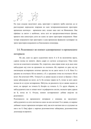 v                       v
       t−   x                t1 −  x1
        c2                      c2
          v2                      v2
       1− 2                    1− 2
t1 =      c             t=        c .

Од тука следува заклучокот дека, просторот и времето треба секогаш да се
расгледуваат неразделно поврзани во еден четиридимензионален просторно
временски континум – временски свет, познат како свет на Минковски. Ова
сфаќање за светот е необично, затоа што во предрелативистичката физика,
времето има самостојна улога во однос на трите просторни координати. Овие
четири координати (три просторни и една временска) формално одговараат на
трите просторни координати од Евклидовата геометрија.


       I.4. Релативност во поимот едновременост и временските
интервали
            На две, едно од друго оддалечени места А и Б на железничка пруга,
удрила молња во шините. Двата удари се случиле истовремено. Овој поим
постои во класичната механика. Но, теоретски, оваа изјава може да ја даде само
набљудувач кој стои на средината на отсечката АБ, опремен со уред кој му
овозможува истовремено оптичко пратење на на двете места А и Б. Нека S е
средина на отсечката АБ на шините, а Ѕ1 е средишна точка на отсечката АБ во
возот. На почетокот Ѕ≡Ѕ1. Точката Ѕ1 се движи заедно со возот со брзина v. Кога
некој забележувач во возот, во Ѕ1 би останал трајно во Ѕ, тогаш за него двете
молњи ќе се случат истовремено. Меѓутоа, во реалноста тој се движи заедно со
возот, во пресрет на точката Б, бегајќи од точката А. Со други зборови, за
набљудувачите кои го земаат возот за референтен систем, молњата прво удрила
во Б, потоа во А. Оттука, поимот истовременост добива својство на
релативност.
Релативноста       на    временските    интервали   е   опишана   во   заклучокот:
набљудувачите од сите системи во однос на кои системот Ѕ се движи, со мерење
добиваат подолг временски интервал меѓу два исти настани кои се случуваат во
нив и во Ѕ. Овој ефект е наречен релативистичко забавување, релативистичка
дилатација на времето.



                                                                                8
 
