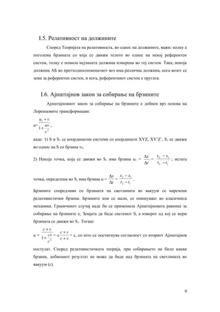 I.5. Релативност на должините
       Според Теоријата на релативноста, во однос на должините, важи: колку е
поголема брзината со која се движи телото во однос на некој референтен
систем, толку е помала нејзината должина измерена во тој систем. Така, некоја
должина АБ во претходноспоменатиот воз има различна должина, кога возот се
зема за референтен систен, и кога, референтниот систем е пругата.


    I.6. Ајнштајнов закон за собирање на брзините
       Ајнштајновиот закон за собирање на брзините е добиен врз основа на
Лоренцовите трансформации:
   u1 + v
u=    uv ,
   1+ 2
      c
каде: 1) Ѕ и Ѕ1 се координатни системи со координати XYZ, XY1Z1, Ѕ1 се движи
во однос на Ѕ со брзина v0.
                                                                    '   '
                                                     ∆x '   x 2 − x1
2) Некоја точка, која се движи во Ѕ1 има брзина u1 =      =    '     ' ; истата
                                                     ∆t '   t 2 − t1


                                         ∆x x 2 − x1
точка, определена во Ѕ, има брзина u =      =          .
                                         ∆t   t 2 − t1
Брзините споредливи со брзината на светлината во вакуум се наречени
релативистички брзини. Брзините кои се мали, се опишуваат во класичната
механика. Граничниот случај каде би се применила Ајнштајновата равенка за
собирање на брзините е, Земјата да биде системот Ѕ, а изворот од кој се мери
брзината се движи во Ѕ1. Тогаш:
    c+v
             c+v
u=    cv = c     = c, со што се постигнува согласност со вториот Ајнштајнов
   1+ 2      c+v
      c
постулат. Според релативистичката теорија, при собирањето на било какви
брзини, добиениот резултат не може да биде над брзината на светлината во
вакуум (с).




                                                                             9
 