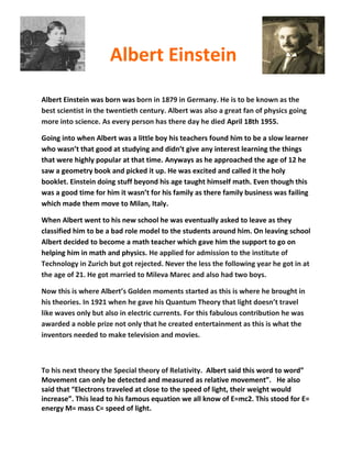 Albert Einstein
Albert Einstein was born was born in 1879 in Germany. He is to be known as the
best scientist in the twentieth century. Albert was also a great fan of physics going
more into science. As every person has there day he died April 18th 1955.

Going into when Albert was a little boy his teachers found him to be a slow learner
who wasn’t that good at studying and didn’t give any interest learning the things
that were highly popular at that time. Anyways as he approached the age of 12 he
saw a geometry book and picked it up. He was excited and called it the holy
booklet. Einstein doing stuff beyond his age taught himself math. Even though this
was a good time for him it wasn’t for his family as there family business was failing
which made them move to Milan, Italy.

When Albert went to his new school he was eventually asked to leave as they
classified him to be a bad role model to the students around him. On leaving school
Albert decided to become a math teacher which gave him the support to go on
helping him in math and physics. He applied for admission to the institute of
Technology in Zurich but got rejected. Never the less the following year he got in at
the age of 21. He got married to Mileva Marec and also had two boys.

Now this is where Albert’s Golden moments started as this is where he brought in
his theories. In 1921 when he gave his Quantum Theory that light doesn’t travel
like waves only but also in electric currents. For this fabulous contribution he was
awarded a noble prize not only that he created entertainment as this is what the
inventors needed to make television and movies.



To his next theory the Special theory of Relativity. Albert said this word to word”
Movement can only be detected and measured as relative movement”. He also
said that “Electrons traveled at close to the speed of light, their weight would
increase”. This lead to his famous equation we all know of E=mc2. This stood for E=
energy M= mass C= speed of light.
 