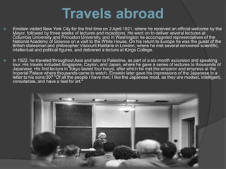 Travels abroad
   Einstein visited New York City for the first time on 2 April 1921, where he received an official welcome by the
    Mayor, followed by three weeks of lectures and receptions. He went on to deliver several lectures at
    Columbia University and Princeton University, and in Washington he accompanied representatives of the
    National Academy of Science on a visit to the White House. On his return to Europe he was the guest of the
    British statesman and philosopher Viscount Haldane in London, where he met several renowned scientific,
    intellectual and political figures, and delivered a lecture at Kings College.

   In 1922, he traveled throughout Asia and later to Palestine, as part of a six-month excursion and speaking
    tour. His travels included Singapore, Ceylon, and Japan, where he gave a series of lectures to thousands of
    Japanese. His first lecture in Tokyo lasted four hours, after which he met the emperor and empress at the
    Imperial Palace where thousands came to watch. Einstein later gave his impressions of the Japanese in a
    letter to his sons:307 "Of all the people I have met, I like the Japanese most, as they are modest, intelligent,
    considerate, and have a feel for art."
 