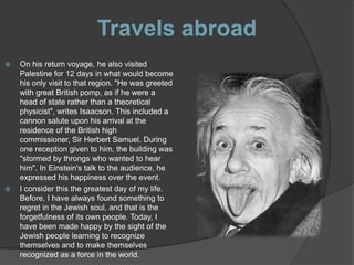 Travels abroad
   On his return voyage, he also visited
    Palestine for 12 days in what would become
    his only visit to that region. "He was greeted
    with great British pomp, as if he were a
    head of state rather than a theoretical
    physicist", writes Isaacson. This included a
    cannon salute upon his arrival at the
    residence of the British high
    commissioner, Sir Herbert Samuel. During
    one reception given to him, the building was
    "stormed by throngs who wanted to hear
    him". In Einstein's talk to the audience, he
    expressed his happiness over the event.
   I consider this the greatest day of my life.
    Before, I have always found something to
    regret in the Jewish soul, and that is the
    forgetfulness of its own people. Today, I
    have been made happy by the sight of the
    Jewish people learning to recognize
    themselves and to make themselves
    recognized as a force in the world.
 