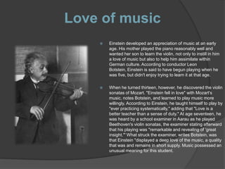 Love of music
       Einstein developed an appreciation of music at an early
        age. His mother played the piano reasonably well and
        wanted her son to learn the violin, not only to instill in him
        a love of music but also to help him assimilate within
        German culture. According to conductor Leon
        Botstein, Einstein is said to have begun playing when he
        was five, but didn't enjoy trying to learn it at that age.

       When he turned thirteen, however, he discovered the violin
        sonatas of Mozart. "Einstein fell in love" with Mozart's
        music, notes Botstein, and learned to play music more
        willingly. According to Einstein, he taught himself to play by
        "ever practicing systematically," adding that "Love is a
        better teacher than a sense of duty." At age seventeen, he
        was heard by a school examiner in Aarau as he played
        Beethoven's violin sonatas, the examiner stating afterward
        that his playing was "remarkable and revealing of 'great
        insight.'" What struck the examiner, writes Botstein, was
        that Einstein "displayed a deep love of the music, a quality
        that was and remains in short supply. Music possessed an
        unusual meaning for this student.
 