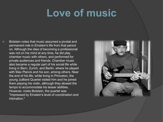 Love of music

   Botstein notes that music assumed a pivotal and
    permanent role in Einstein's life from that period
    on. Although the idea of becoming a professional
    was not on his mind at any time, he did play
    chamber music with others, and performed for
    private audiences and friends. Chamber music
    also became a regular part of his social life while
    living in Bern, Zurich, and Berlin, where he played
    with Max Planck and his son, among others. Near
    the end of his life, while living in Princeton, the
    young Juilliard Quartet visited him and he joined
    them playing his violin, although they slowed the
    tempo to accommodate his lesser abilities.
    However, notes Botstein, the quartet was
    "impressed by Einstein's level of coordination and
    intonation."
 