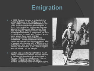 Emigration
   In 1933, Einstein decided to emigrate to the
    United States due to the rise to power of the
    Nazis under Germany's new chancellor, Adolf
    Hitler. While visiting American universities in
    April, 1933, he learned that the new German
    government had passed a law barring Jews
    from holding any official positions, including
    teaching at universities. A month later, the Nazi
    book burnings occurred, with Einstein's works
    being among those burnt, and Nazi
    propaganda minister Joseph Goebbels
    proclaimed, "Jewish intellectualism is dead."
    instein also learned that his name was on a list
    of assassination targets, with a "$5,000 bounty
    on his head." One German magazine included
    him in a list of enemies of the German regime
    with the phrase, "not yet hanged".

   Einstein was undertaking his third two-month
    visiting professorship at the California Institute
    of Technology when Hitler came to power in
    Germany. On his return to Europe in March
    1933 he resided in Belgium for some
    months, before temporarily moving to England.
 