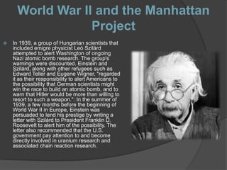 World War II and the Manhattan
                  Project
   In 1939, a group of Hungarian scientists that
    included emigre physicist Leó Szilárd
    attempted to alert Washington of ongoing
    Nazi atomic bomb research. The group's
    warnings were discounted. Einstein and
    Szilárd, along with other refugees such as
    Edward Teller and Eugene Wigner, "regarded
    it as their responsibility to alert Americans to
    the possibility that German scientists might
    win the race to build an atomic bomb, and to
    warn that Hitler would be more than willing to
    resort to such a weapon.": In the summer of
    1939, a few months before the beginning of
    World War II in Europe, Einstein was
    persuaded to lend his prestige by writing a
    letter with Szilárd to President Franklin D.
    Roosevelt to alert him of the possibility. The
    letter also recommended that the U.S.
    government pay attention to and become
    directly involved in uranium research and
    associated chain reaction research.
 