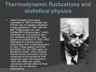 Thermodynamic fluctuations and
      statistical physics
   Albert Einstein's first paper
    submitted in 1900 to Annalen der
    Physik was on capillary attraction.
    It was published in 1901 with the
    title "Folgerungen aus den
    Kapillarität Erscheinungen," which
    translates as "Conclusions from
    the capillarity phenomena". Two
    papers he published in 1902–1903
    attempted to interpret atomic
    phenomena from a statistical point
    of view. These papers were the
    foundation for the 1905 paper on
    Brownian motion, which showed
    that Brownian movement can be
    construed as firm evidence that
    molecules exist. His research in
    1903 and 1904 was mainly
    concerned with the effect of finite
    atomic size on diffusion
    phenomena.
 