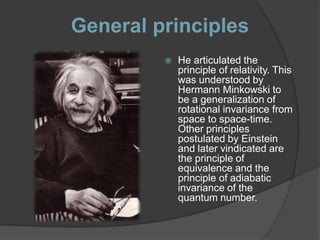 General principles
            He articulated the
             principle of relativity. This
             was understood by
             Hermann Minkowski to
             be a generalization of
             rotational invariance from
             space to space-time.
             Other principles
             postulated by Einstein
             and later vindicated are
             the principle of
             equivalence and the
             principle of adiabatic
             invariance of the
             quantum number.
 