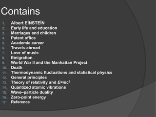 Contains
1.    Albert EİNSTEİN
2.    Early life and education
3.    Marriages and children
4.    Patent office
5.    Academic career
6.    Travels abroad
7.    Love of music
8.    Emigration
9.    World War II and the Manhattan Project
10.   Death
11.   Thermodynamic fluctuations and statistical physics
12.   General principles
13.   Theory of relativity and E=mc2
14.   Quantized atomic vibrations
15.   Wave–particle duality
16.   Zero-point energy
17.   Reference
 