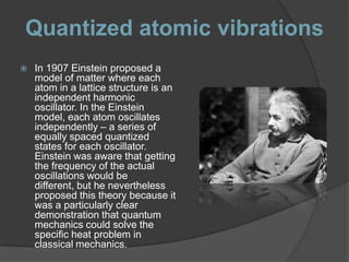 Quantized atomic vibrations
   In 1907 Einstein proposed a
    model of matter where each
    atom in a lattice structure is an
    independent harmonic
    oscillator. In the Einstein
    model, each atom oscillates
    independently – a series of
    equally spaced quantized
    states for each oscillator.
    Einstein was aware that getting
    the frequency of the actual
    oscillations would be
    different, but he nevertheless
    proposed this theory because it
    was a particularly clear
    demonstration that quantum
    mechanics could solve the
    specific heat problem in
    classical mechanics.
 