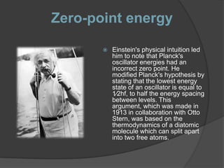 Zero-point energy

          Einstein's physical intuition led
           him to note that Planck's
           oscillator energies had an
           incorrect zero point. He
           modified Planck's hypothesis by
           stating that the lowest energy
           state of an oscillator is equal to
           1⁄2hf, to half the energy spacing
           between levels. This
           argument, which was made in
           1913 in collaboration with Otto
           Stern, was based on the
           thermodynamics of a diatomic
           molecule which can split apart
           into two free atoms.
 