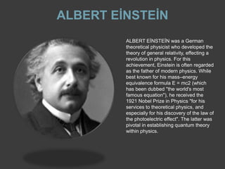 ALBERT EİNSTEİN
         ALBERT EİNSTEİN was a German
         theoretical physicist who developed the
         theory of general relativity, effecting a
         revolution in physics. For this
         achievement, Einstein is often regarded
         as the father of modern physics. While
         best known for his mass–energy
         equivalence formula E = mc2 (which
         has been dubbed "the world's most
         famous equation"), he received the
         1921 Nobel Prize in Physics "for his
         services to theoretical physics, and
         especially for his discovery of the law of
         the photoelectric effect". The latter was
         pivotal in establishing quantum theory
         within physics.
 