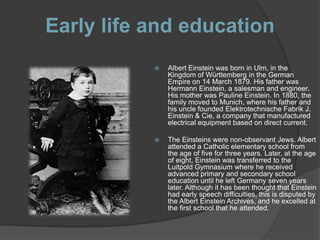 Early life and education
              Albert Einstein was born in Ulm, in the
               Kingdom of Württemberg in the German
               Empire on 14 March 1879. His father was
               Hermann Einstein, a salesman and engineer.
               His mother was Pauline Einstein. In 1880, the
               family moved to Munich, where his father and
               his uncle founded Elektrotechnische Fabrik J.
               Einstein & Cie, a company that manufactured
               electrical equipment based on direct current.

              The Einsteins were non-observant Jews. Albert
               attended a Catholic elementary school from
               the age of five for three years. Later, at the age
               of eight, Einstein was transferred to the
               Luitpold Gymnasium where he received
               advanced primary and secondary school
               education until he left Germany seven years
               later. Although it has been thought that Einstein
               had early speech difficulties, this is disputed by
               the Albert Einstein Archives, and he excelled at
               the first school that he attended.
 