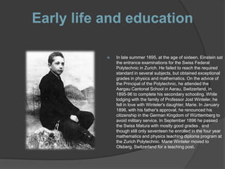 Early life and education

              In late summer 1895, at the age of sixteen, Einstein sat
               the entrance examinations for the Swiss Federal
               Polytechnic in Zurich. He failed to reach the required
               standard in several subjects, but obtained exceptional
               grades in physics and mathematics. On the advice of
               the Principal of the Polytechnic, he attended the
               Aargau Cantonal School in Aarau, Switzerland, in
               1895-96 to complete his secondary schooling. While
               lodging with the family of Professor Jost Winteler, he
               fell in love with Winteler's daughter, Marie. In January
               1896, with his father's approval, he renounced his
               citizenship in the German Kingdom of Württemberg to
               avoid military service. In September 1896 he passed
               the Swiss Matura with mostly good grades , and
               though still only seventeen he enrolled in the four year
               mathematics and physics teaching diploma program at
               the Zurich Polytechnic. Marie Winteler moved to
               Olsberg, Switzerland for a teaching post.
 